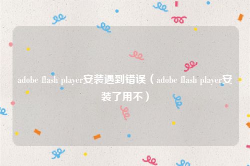 adobe flash player安装遇到错误（adobe flash player安装了用不）