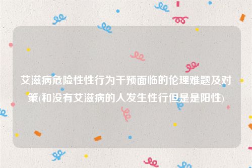 艾滋病危险性性行为干预面临的伦理难题及对策(和没有艾滋病的人发生性行但是是阳性)