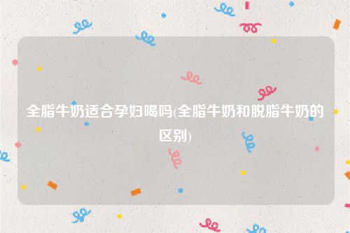 全脂牛奶适合孕妇喝吗(全脂牛奶和脱脂牛奶的区别)
