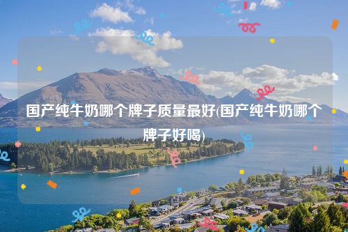 国产纯牛奶哪个牌子质量最好(国产纯牛奶哪个牌子好喝)