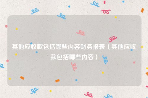 其他应收款包括哪些内容财务报表（其他应收款包括哪些内容）