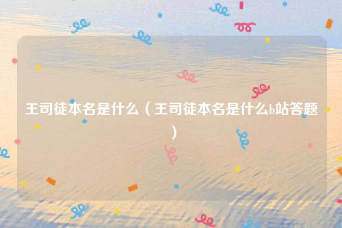 王司徒本名是什么（王司徒本名是什么b站答题）