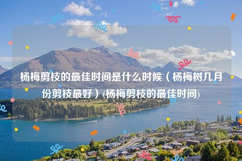 杨梅剪枝的最佳时间是什么时候（杨梅树几月份剪枝最好）(杨梅剪枝的最佳时间)