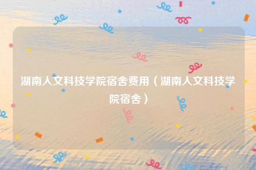 湖南人文科技学院宿舍费用（湖南人文科技学院宿舍）