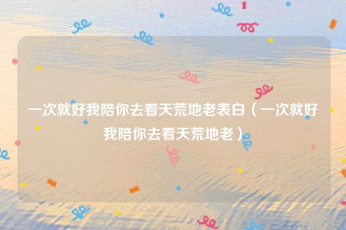 一次就好我陪你去看天荒地老表白（一次就好我陪你去看天荒地老）
