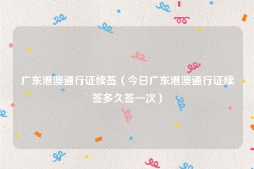 广东港澳通行证续签（今日广东港澳通行证续签多久签一次）