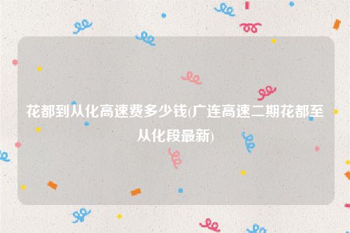 花都到从化高速费多少钱(广连高速二期花都至从化段最新)