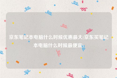 京东笔记本电脑什么时候优惠最大(京东买笔记本电脑什么时候最便宜)
