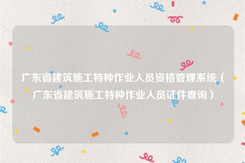 广东省建筑施工特种作业人员资格管理系统（广东省建筑施工特种作业人员证件查询）