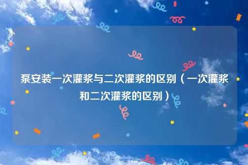 泵安装一次灌浆与二次灌浆的区别（一次灌浆和二次灌浆的区别）
