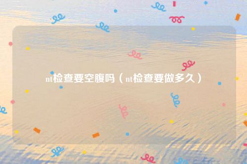 nt检查要空腹吗（nt检查要做多久）