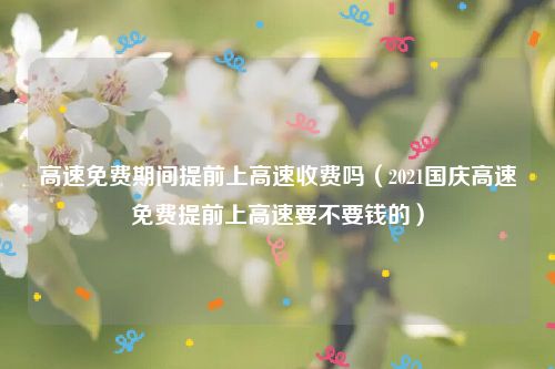 高速免费期间提前上高速收费吗（2021国庆高速免费提前上高速要不要钱的）