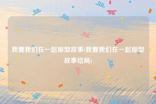 我要我们在一起原型故事(我要我们在一起原型故事结局)