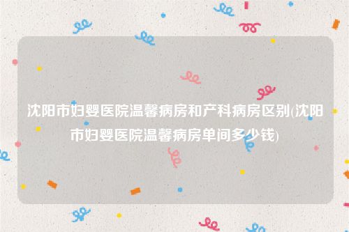 沈阳市妇婴医院温馨病房和产科病房区别(沈阳市妇婴医院温馨病房单间多少钱)
