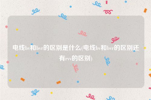 电线bv和bvr的区别是什么(电线bv和bvr的区别还有rvv的区别)
