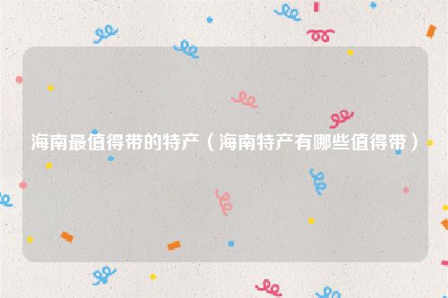 海南最值得带的特产（海南特产有哪些值得带）