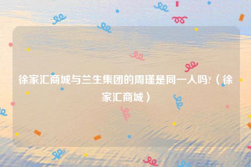 徐家汇商城与兰生集团的周瑾是同一人吗?（徐家汇商城）
