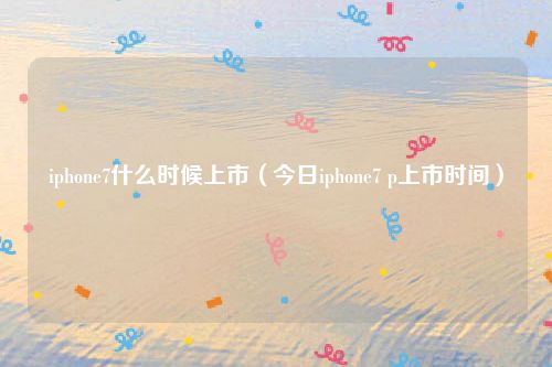 iphone7什么时候上市（今日iphone7 p上市时间）