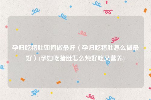 孕妇吃猪肚如何做最好（孕妇吃猪肚怎么做最好）(孕妇吃猪肚怎么炖好吃又营养)