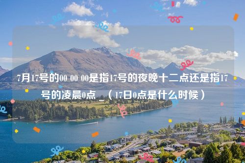 7月17号的00 00 00是指17号的夜晚十二点还是指17号的凌晨0点 _（17日0点是什么时候）