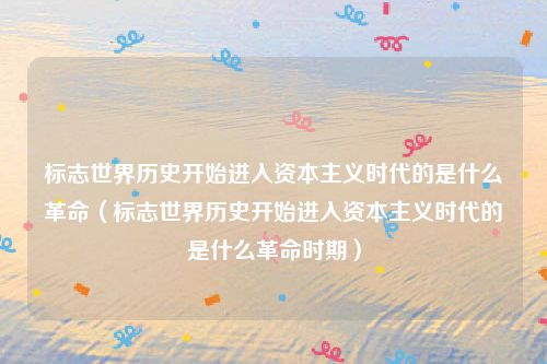 标志世界历史开始进入资本主义时代的是什么革命（标志世界历史开始进入资本主义时代的是什么革命时期）
