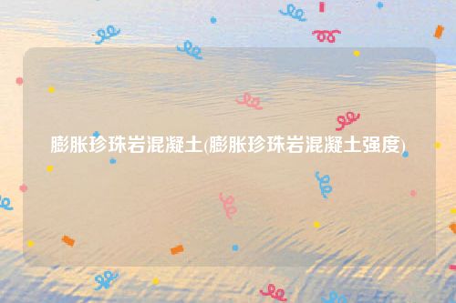 膨胀珍珠岩混凝土(膨胀珍珠岩混凝土强度)