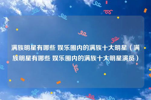满族明星有哪些 娱乐圈内的满族十大明星（满族明星有哪些 娱乐圈内的满族十大明星演员）