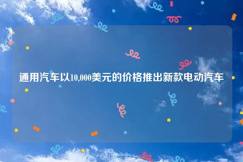 通用汽车以10,000美元的价格推出新款电动汽车