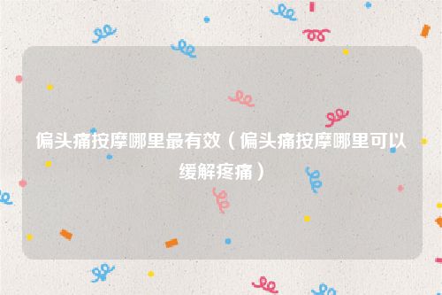 偏头痛按摩哪里最有效（偏头痛按摩哪里可以缓解疼痛）