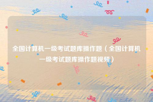 全国计算机一级考试题库操作题（全国计算机一级考试题库操作题视频）