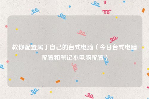 教你配置属于自己的台式电脑（今日台式电脑配置和笔记本电脑配置）