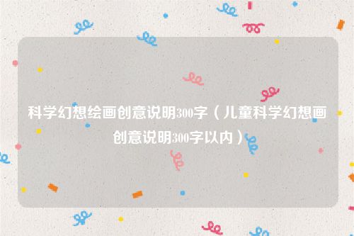 科学幻想绘画创意说明300字（儿童科学幻想画创意说明300字以内）