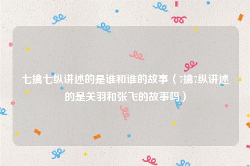 七擒七纵讲述的是谁和谁的故事（7擒7纵讲述的是关羽和张飞的故事吗）