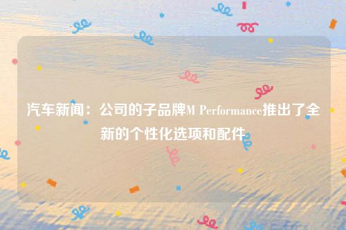 汽车新闻：公司的子品牌M Performance推出了全新的个性化选项和配件