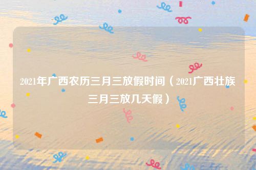 2021年广西农历三月三放假时间（2021广西壮族三月三放几天假）
