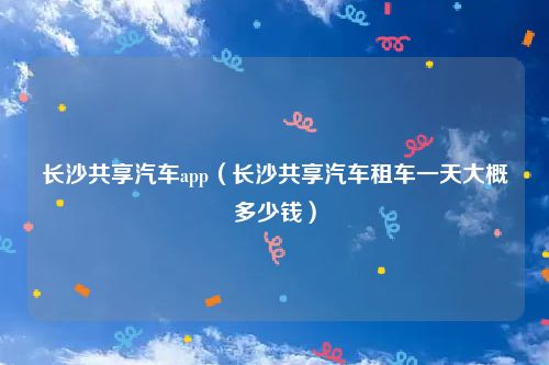长沙共享汽车app（长沙共享汽车租车一天大概多少钱）