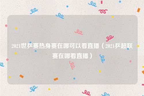 2021世乒赛热身赛在哪可以看直播（2021乒超联赛在哪看直播）
