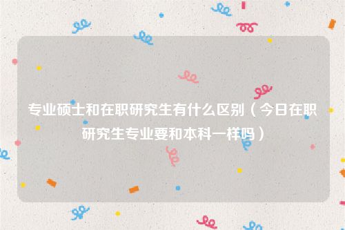 专业硕士和在职研究生有什么区别（今日在职研究生专业要和本科一样吗）