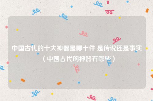 中国古代的十大神器是哪十件 是传说还是事实（中国古代的神器有哪些）
