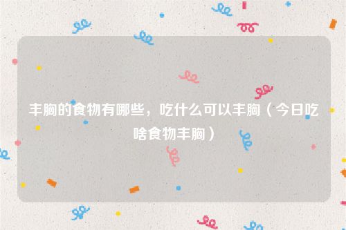 丰胸的食物有哪些，吃什么可以丰胸（今日吃啥食物丰胸）
