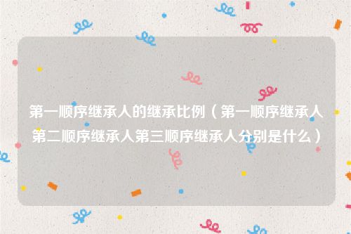 第一顺序继承人的继承比例（第一顺序继承人第二顺序继承人第三顺序继承人分别是什么）