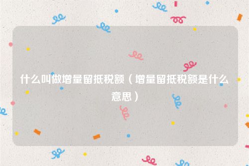 什么叫做增量留抵税额（增量留抵税额是什么意思）