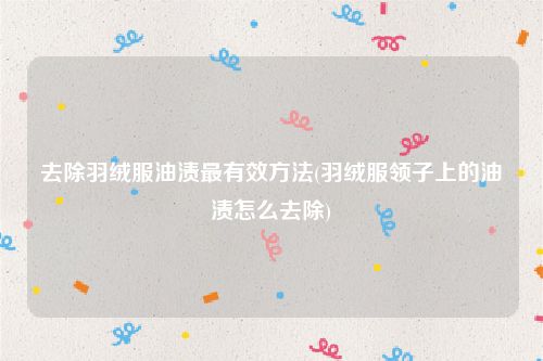 去除羽绒服油渍最有效方法(羽绒服领子上的油渍怎么去除)