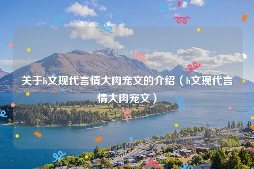 关于h文现代言情大肉宠文的介绍（h文现代言情大肉宠文）