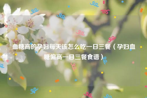 血糖高的孕妇每天该怎么吃一日三餐（孕妇血糖偏高一日三餐食谱）