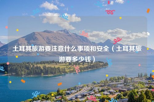 土耳其旅游要注意什么事项和安全（土耳其旅游要多少钱）