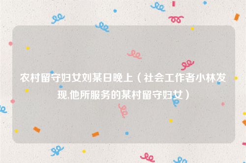 农村留守妇女刘某日晚上（社会工作者小林发现,他所服务的某村留守妇女）