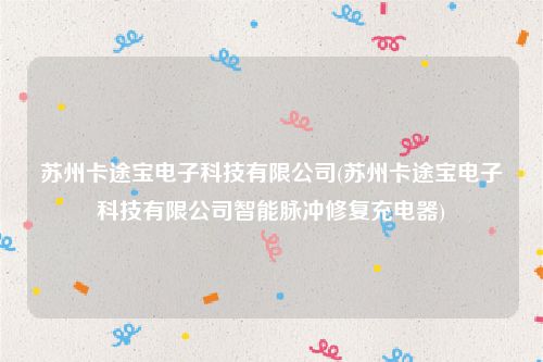 苏州卡途宝电子科技有限公司(苏州卡途宝电子科技有限公司智能脉冲修复充电器)