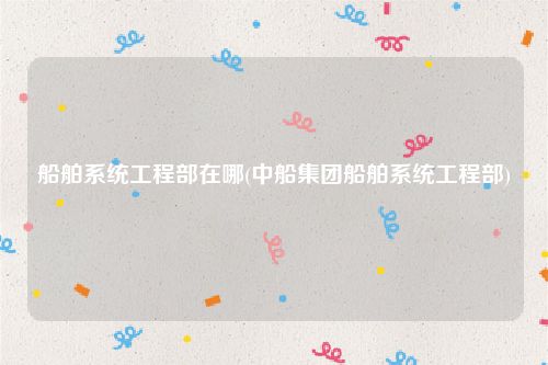 船舶系统工程部在哪(中船集团船舶系统工程部)