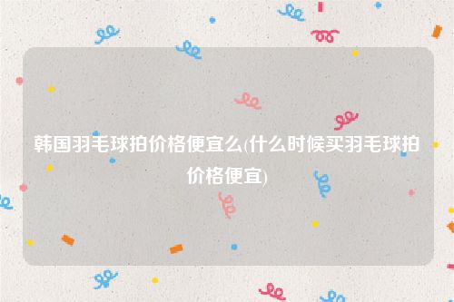 韩国羽毛球拍价格便宜么(什么时候买羽毛球拍价格便宜)